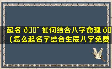 起名 🐯 如何结合八字命理 🐈 （怎么起名字结合生辰八字免费）